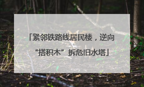 紧邻铁路线居民楼，逆向“搭积木”拆危旧水塔