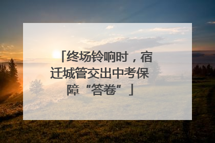 终场铃响时，宿迁城管交出中考保障“答卷”
