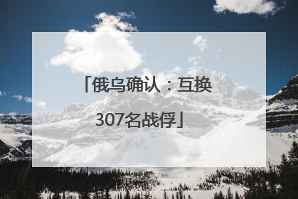 俄乌确认：互换307名战俘
