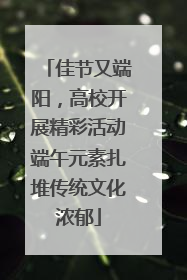 佳节又端阳，高校开展精彩活动端午元素扎堆传统文化浓郁