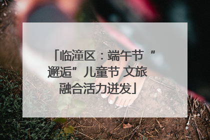 临潼区：端午节“邂逅”儿童节 文旅融合活力迸发