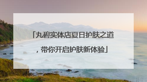 丸碧实体店夏日护肤之道，带你开启护肤新体验