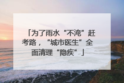 为了雨水“不淹”赶考路，“城市医生”全面清理“隐疾”