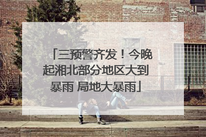 三预警齐发！今晚起湘北部分地区大到暴雨 局地大暴雨