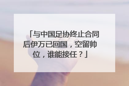 与中国足协终止合同后伊万已回国，空留帅位，谁能接任？