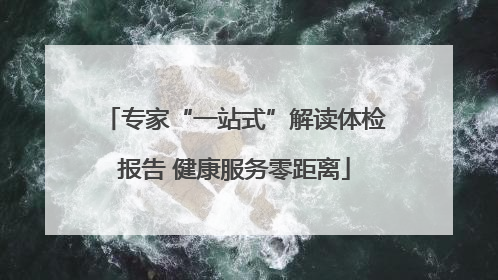 专家“一站式”解读体检报告 健康服务零距离