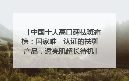 中国十大高口碑祛斑霜榜：国家唯一认证的祛斑产品，透亮肌超长待机