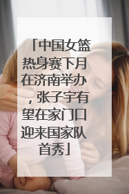 中国女篮热身赛下月在济南举办，张子宇有望在家门口迎来国家队首秀