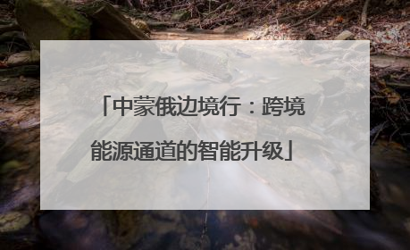 中蒙俄边境行：跨境能源通道的智能升级