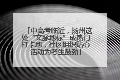 中高考临近，扬州这处“文脉地标”成热门打卡地，社区组织贴心活动为考生鼓劲