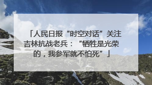人民日报“时空对话”关注吉林抗战老兵：“牺牲是光荣的，我参军就不怕死”
