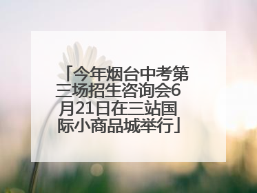 今年烟台中考第三场招生咨询会6月21日在三站国际小商品城举行