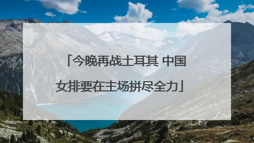 今晚再战土耳其 中国女排要在主场拼尽全力