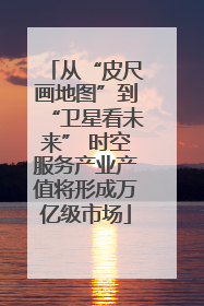 从“皮尺画地图”到“卫星看未来” 时空服务产业产值将形成万亿级市场