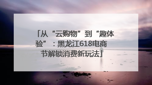 从“云购物”到“趣体验”：黑龙江618电商节解锁消费新玩法