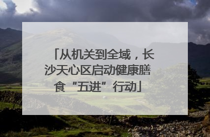 从机关到全域，长沙天心区启动健康膳食“五进”行动