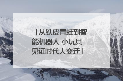从铁皮青蛙到智能机器人 小玩具见证时代大变迁