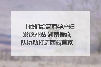 他们给高原孕产妇发放补贴 湖南援藏队协助打造西藏首家高原产儿协同中心