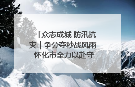 众志成城 防汛抗灾｜争分夺秒战风雨 怀化市全力以赴守护人民群众安全