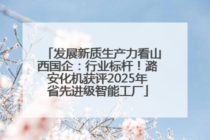 发展新质生产力看山西国企：行业标杆！潞安化机获评2025年省先进级智能工厂