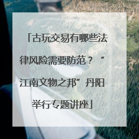古玩交易有哪些法律风险需要防范？“江南文物之邦”丹阳举行专题讲座