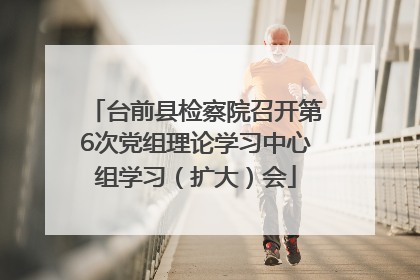 台前县检察院召开第6次党组理论学习中心组学习（扩大）会