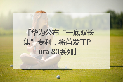 华为公布“一底双长焦”专利，将首发于Pura 80系列