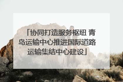 协同打造服务枢纽 青岛运输中心推进国际道路运输集结中心建设