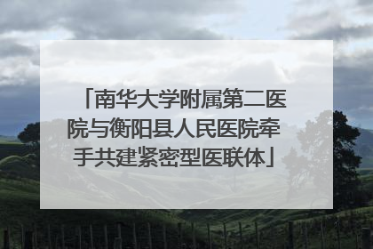 南华大学附属第二医院与衡阳县人民医院牵手共建紧密型医联体