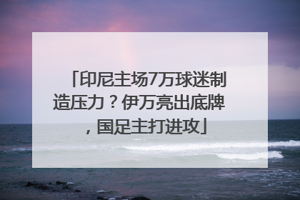 印尼主场7万球迷制造压力？伊万亮出底牌，国足主打进攻
