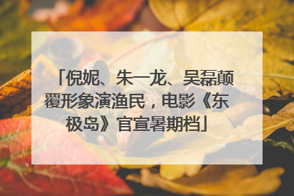 倪妮、朱一龙、吴磊颠覆形象演渔民，电影《东极岛》官宣暑期档