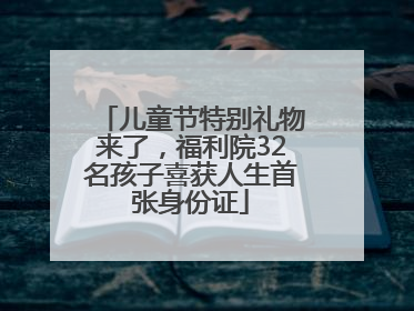 儿童节特别礼物来了，福利院32名孩子喜获人生首张身份证