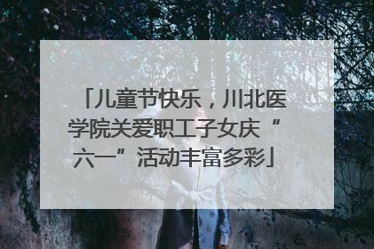 儿童节快乐，川北医学院关爱职工子女庆“六一”活动丰富多彩