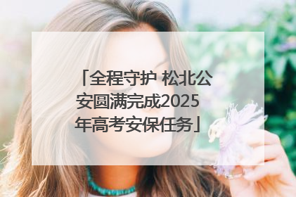 全程守护 松北公安圆满完成2025年高考安保任务