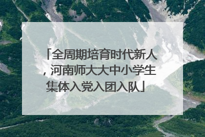 全周期培育时代新人，河南师大大中小学生集体入党入团入队