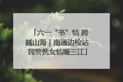 六一“书”情 跨越山海｜南通边检站民警携女情暖三江