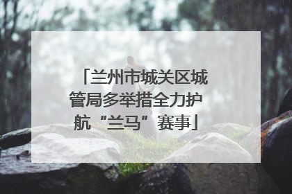 兰州市城关区城管局多举措全力护航“兰马”赛事