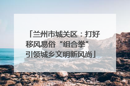 兰州市城关区：打好移风易俗“组合拳” 引领城乡文明新风尚