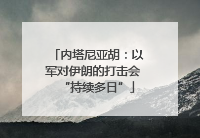 内塔尼亚胡：以军对伊朗的打击会“持续多日”
