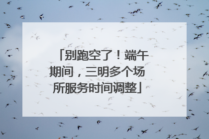 别跑空了！端午期间，三明多个场所服务时间调整