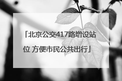 北京公交417路增设站位 方便市民公共出行