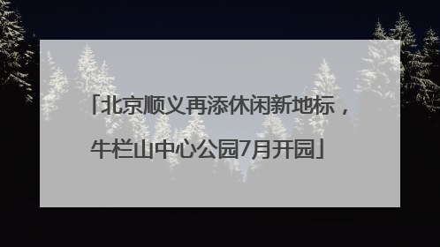 北京顺义再添休闲新地标，牛栏山中心公园7月开园