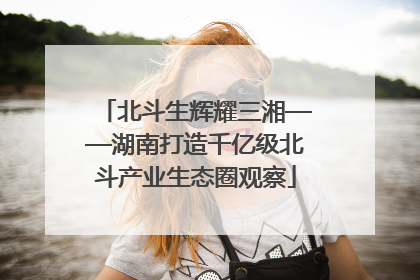 北斗生辉耀三湘——湖南打造千亿级北斗产业生态圈观察