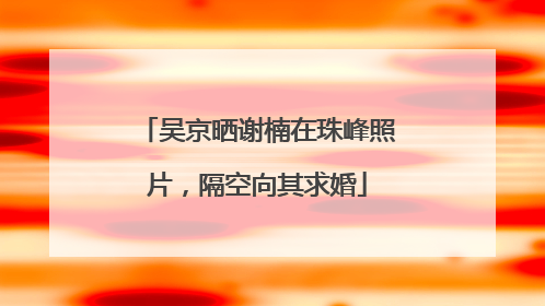 吴京晒谢楠在珠峰照片，隔空向其求婚