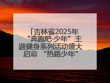 吉林省2025年“奔跑吧·少年”主题健身系列活动盛大启幕 “热路少年”少儿跑长春站点燃少年运动热情