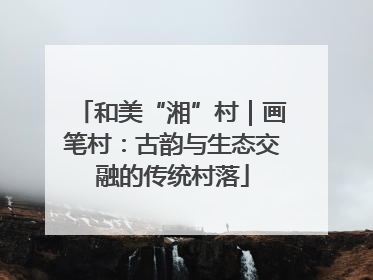 和美“湘”村｜画笔村：古韵与生态交融的传统村落