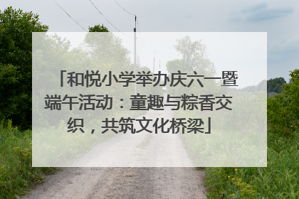和悦小学举办庆六一暨端午活动：童趣与粽香交织，共筑文化桥梁