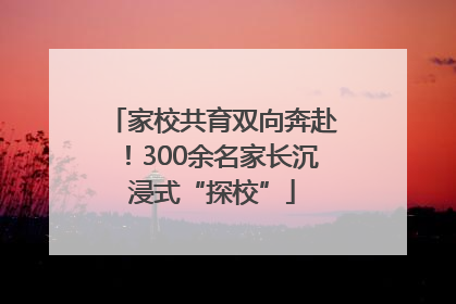 家校共育双向奔赴！300余名家长沉浸式“探校”