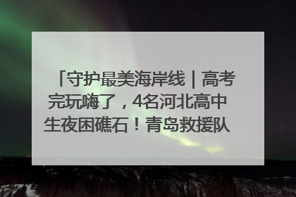 守护最美海岸线｜高考完玩嗨了，4名河北高中生夜困礁石！青岛救援队火速出动救上岸