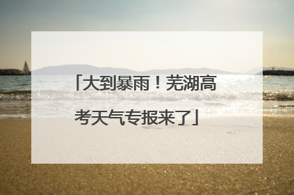 大到暴雨！芜湖高考天气专报来了